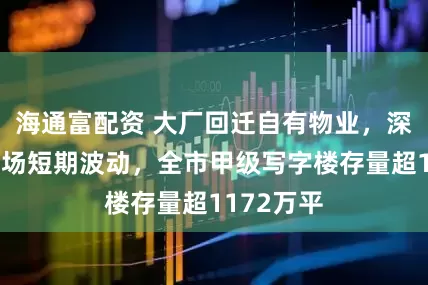 海通富配资 大厂回迁自有物业，深圳租赁市场短期波动，全市甲级写字楼存量超1172万平
