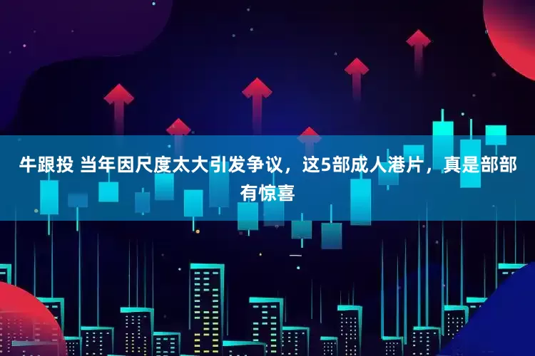 牛跟投 当年因尺度太大引发争议，这5部成人港片，真是部部有惊喜