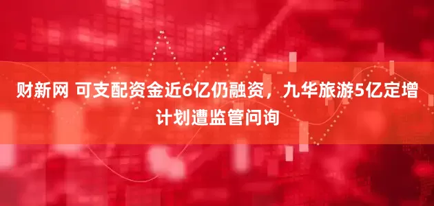 财新网 可支配资金近6亿仍融资，九华旅游5亿定增计划遭监管问询