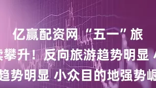 亿赢配资网 “五一”旅游热度持续攀升！反向旅游趋势明显 小众目的地强势崛起