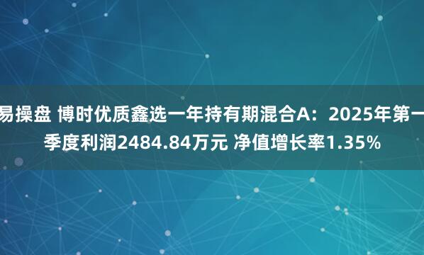 易操盘 博时优质鑫选一年持有期混合A：2025年第一季度利润2484.84万元 净值增长率1.35%