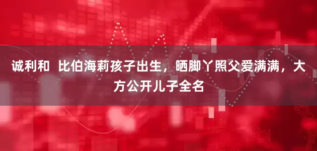 诚利和  比伯海莉孩子出生，晒脚丫照父爱满满，大方公开儿子全名