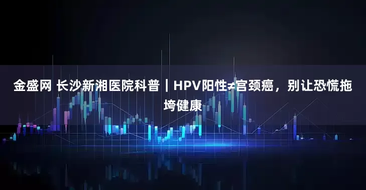 金盛网 长沙新湘医院科普｜HPV阳性≠宫颈癌，别让恐慌拖垮健康