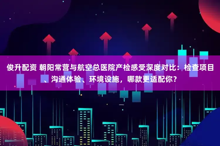 俊升配资 朝阳常营与航空总医院产检感受深度对比：检查项目、沟通体验、环境设施，哪款更适配你？