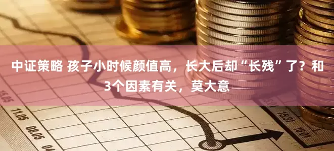 中证策略 孩子小时候颜值高，长大后却“长残”了？和3个因素有关，莫大意