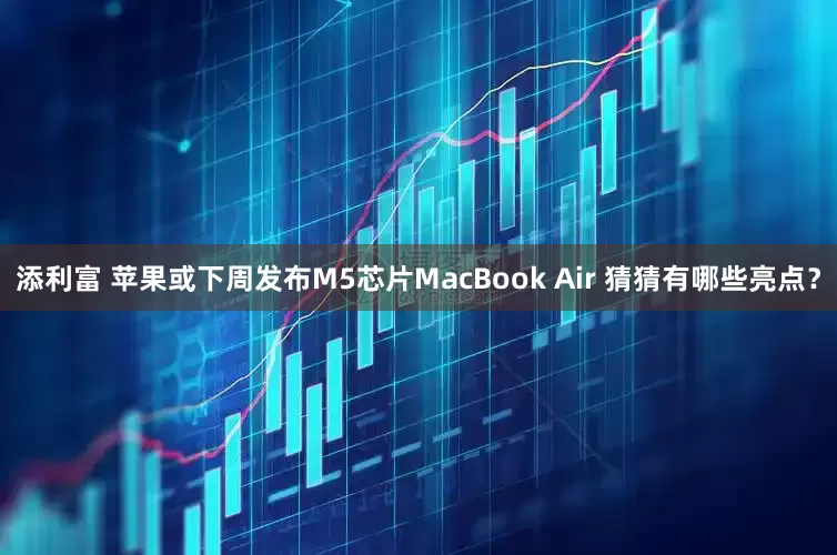 添利富 苹果或下周发布M5芯片MacBook Air 猜猜有哪些亮点？