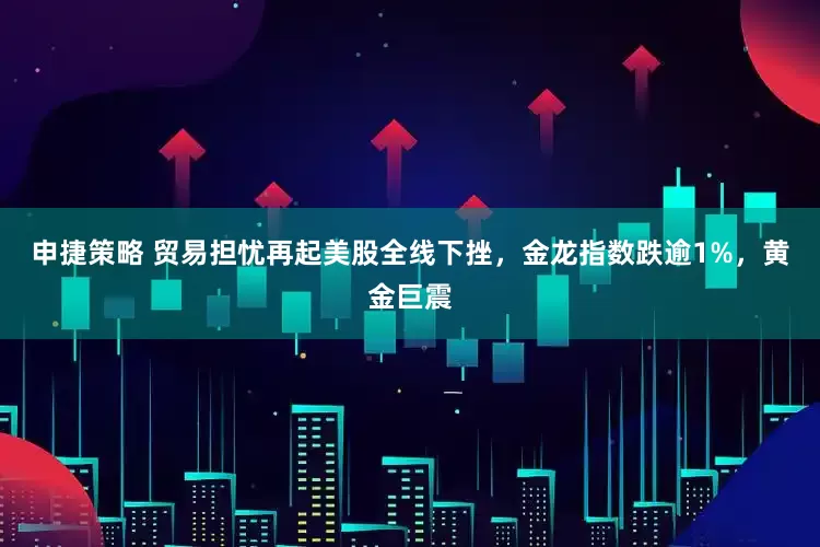 申捷策略 贸易担忧再起美股全线下挫，金龙指数跌逾1%，黄金巨震