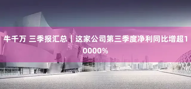 牛千万 三季报汇总｜这家公司第三季度净利同比增超10000%