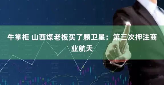 牛掌柜 山西煤老板买了颗卫星：第三次押注商业航天